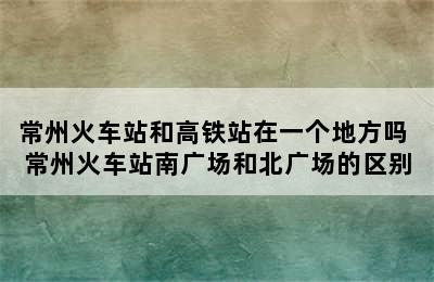 常州火车站和高铁站在一个地方吗 常州火车站南广场和北广场的区别